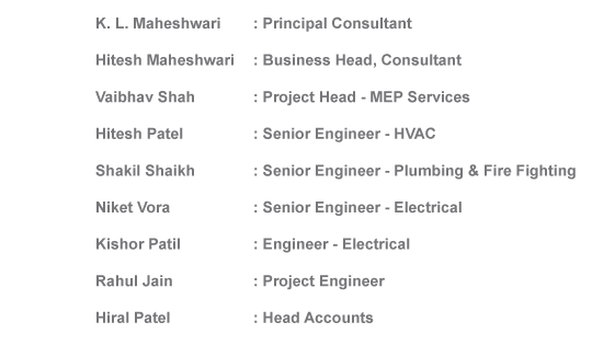 K. L. Maheshwari : Principal Consultant
Hitesh Maheshwari: Business Head, 
Vaibhav Shah : Project Head - MEP Services
Hitesh Patel: Senior Engineer - HVAC
Shakil Shaikh : Senior Engineer - Plumbing & Fire Fighting
Kishor Patil: Engineer - Electrical
Kishor Patil : Project Engineer
Hiral Patel : Head Accounts